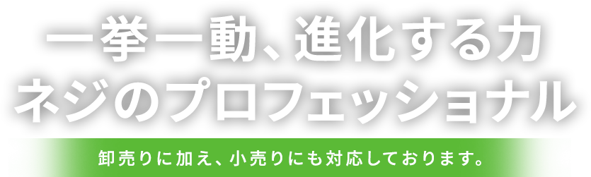 一挙一動、進化する力。ネジのプロフェッショナル。卸売りに加え、小売りにも対応しております。